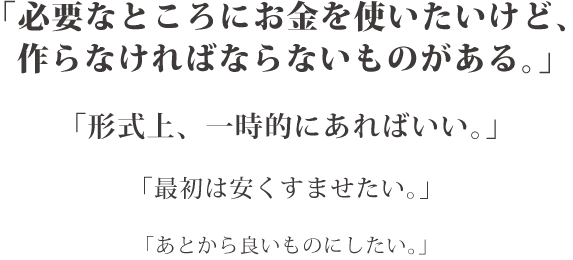 「必要なところにお金を使いたいけど、作らなければならないものがある。」「形式上、一時的にあればいい。」「最初は安くすませたい。」「あとから良いものにしたい。」